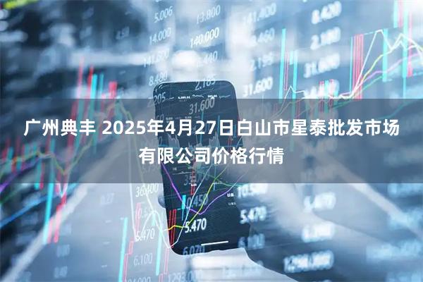 广州典丰 2025年4月27日白山市星泰批发市场有限公司价格行情