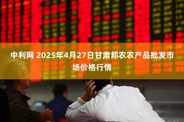 中利网 2025年4月27日甘肃邦农农产品批发市场价格行情