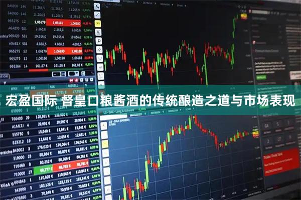 宏盈国际 督皇口粮酱酒的传统酿造之道与市场表现