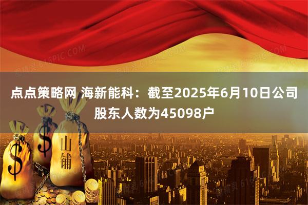 点点策略网 海新能科：截至2025年6月10日公司股东人数为45098户