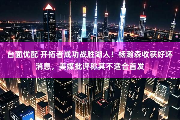 台面优配 开拓者成功战胜湖人!杨瀚森收获好坏消息,美媒批评称其不适合首发