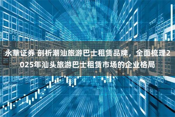 永華证券 剖析潮汕旅游巴士租赁品牌,全面梳理2025年汕头旅游巴士租赁市场的企业格局