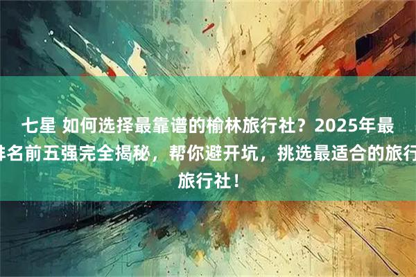 七星 如何选择最靠谱的榆林旅行社?2025年最新排名前五强完全揭秘,帮你避开坑,挑选最适合的旅行社!