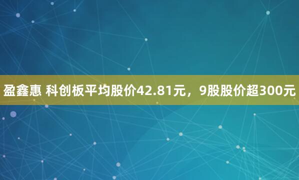 盈鑫惠 科创板平均股价42.81元，9股股价超300元