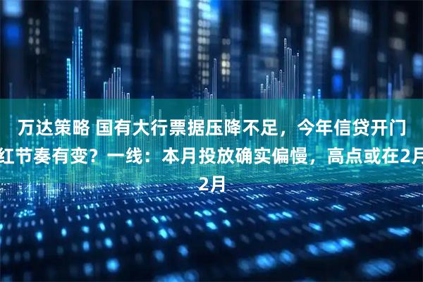 万达策略 国有大行票据压降不足，今年信贷开门红节奏有变？一线：本月投放确实偏慢，高点或在2月