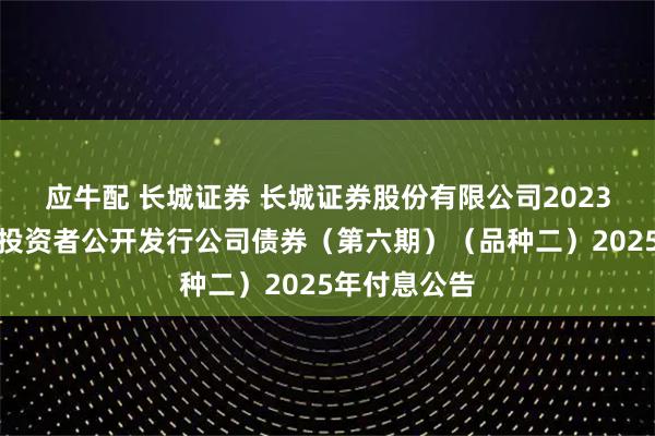 应牛配 长城证券 长城证券股份有限公司2023年面向专业投资者公开发行公司债券(第六期)(品种二)2025年付息公告