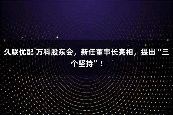 久联优配 万科股东会,新任董事长亮相,提出“三个坚持”!