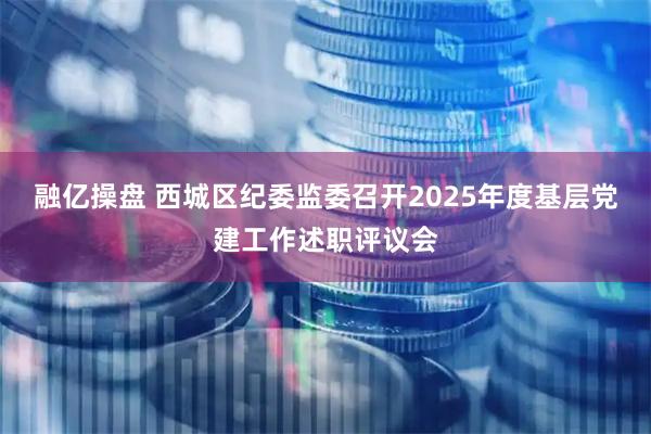 融亿操盘 西城区纪委监委召开2025年度基层党建工作述职评议会