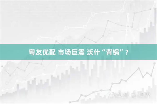 粤友优配 市场巨震 沃什“背锅”？