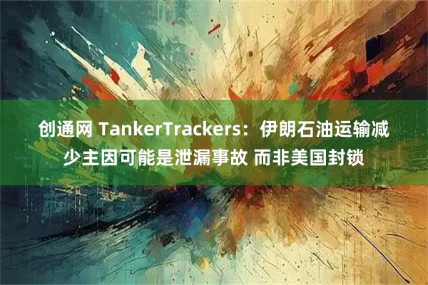 创通网 TankerTrackers：伊朗石油运输减少主因可能是泄漏事故 而非美国封锁
