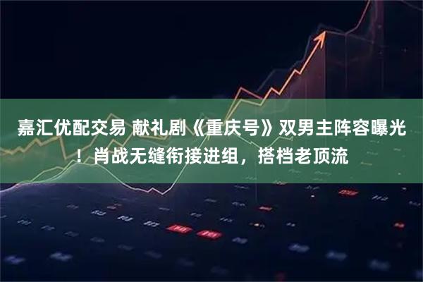 嘉汇优配交易 献礼剧《重庆号》双男主阵容曝光!肖战无缝衔接进组,搭档老顶流