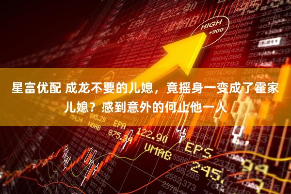星富优配 成龙不要的儿媳,竟摇身一变成了霍家儿媳?感到意外的何止他一人