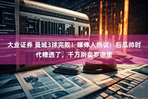 大业证券 曼城3球完败！媒体人热议：后瓜帅时代糟透了，千万别卖罗德里