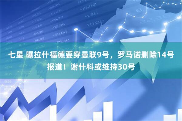 七星 曝拉什福德要穿曼联9号，罗马诺删除14号报道！谢什科或维持30号