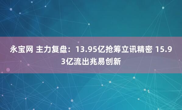 永宝网 主力复盘：13.95亿抢筹立讯精密 15.93亿流出兆易创新