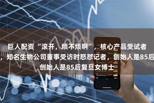 巨人配资 “滚开,烦不烦啊”,核心产品受试者试药后死亡,知名生物公司董事受访时怒怼记者,创始人是85后复旦女博士